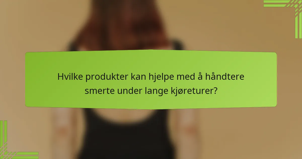 Hvilke produkter kan hjelpe med å håndtere smerte under lange kjøreturer?