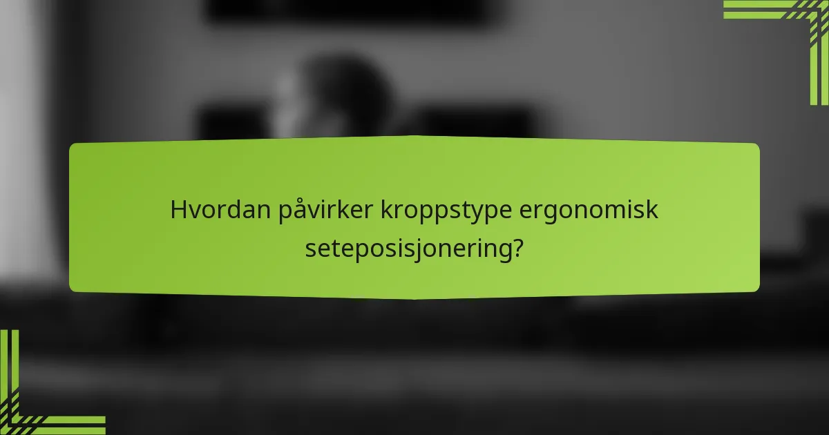 Hvordan påvirker kroppstype ergonomisk seteposisjonering?